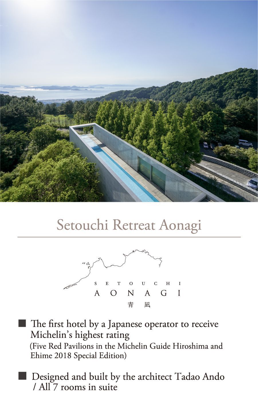 Setouchi Retreat Aonagi ■ The first hotel by a Japanese operator to receive Michelin’s highest rating　 (Five Red Pavilions in the Michelin Guide Hiroshima and Ehime 2018 Special Edition) ■ Designed and built by the architect Tadao Ando / All 7 rooms in suite